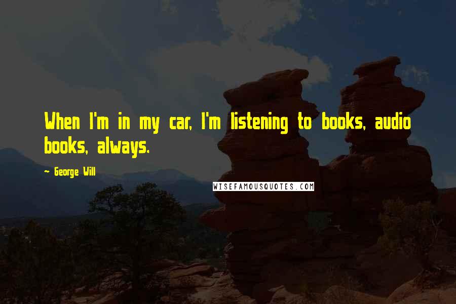 George Will Quotes: When I'm in my car, I'm listening to books, audio books, always.