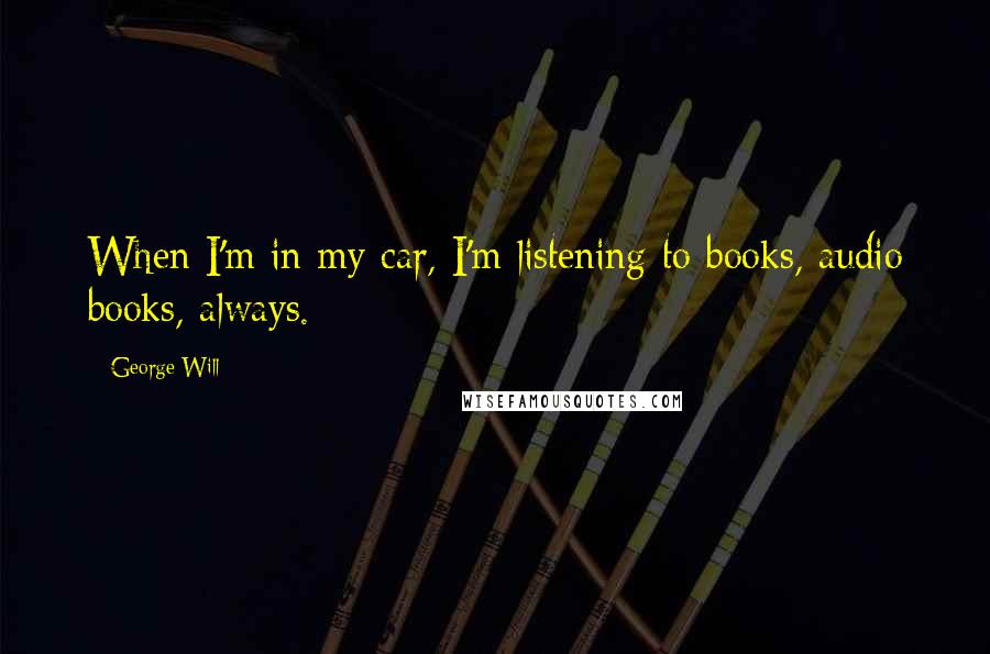 George Will Quotes: When I'm in my car, I'm listening to books, audio books, always.