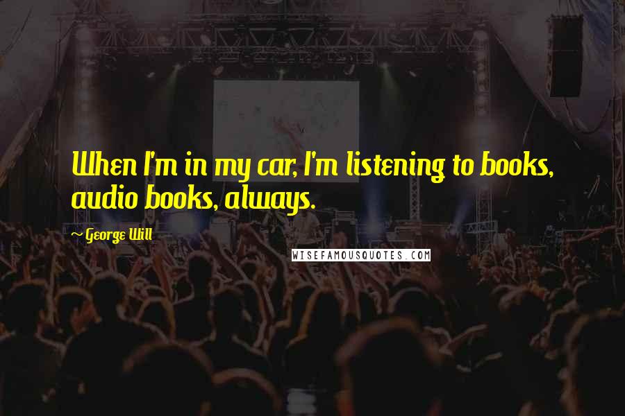 George Will Quotes: When I'm in my car, I'm listening to books, audio books, always.