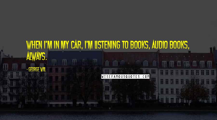 George Will Quotes: When I'm in my car, I'm listening to books, audio books, always.