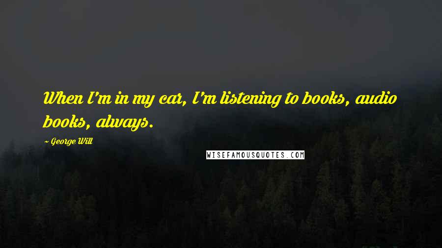 George Will Quotes: When I'm in my car, I'm listening to books, audio books, always.