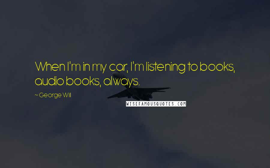 George Will Quotes: When I'm in my car, I'm listening to books, audio books, always.