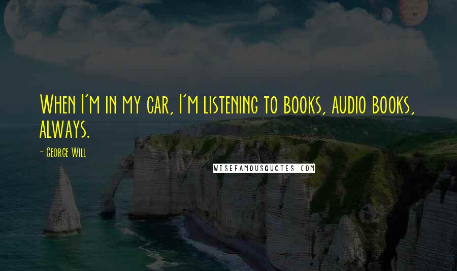 George Will Quotes: When I'm in my car, I'm listening to books, audio books, always.