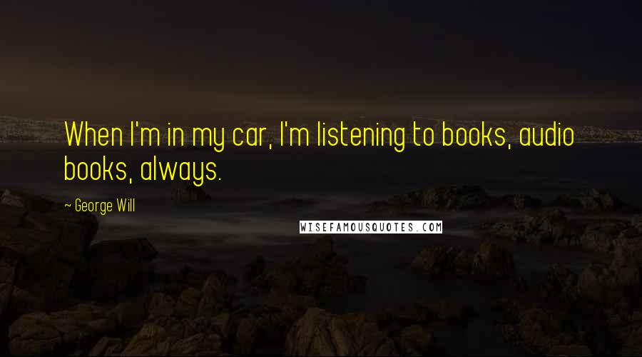 George Will Quotes: When I'm in my car, I'm listening to books, audio books, always.