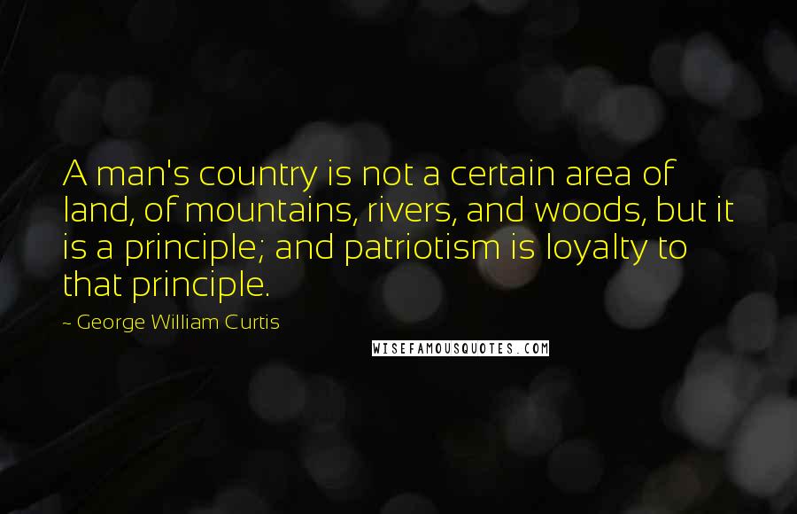 George William Curtis Quotes: A man's country is not a certain area of land, of mountains, rivers, and woods, but it is a principle; and patriotism is loyalty to that principle.