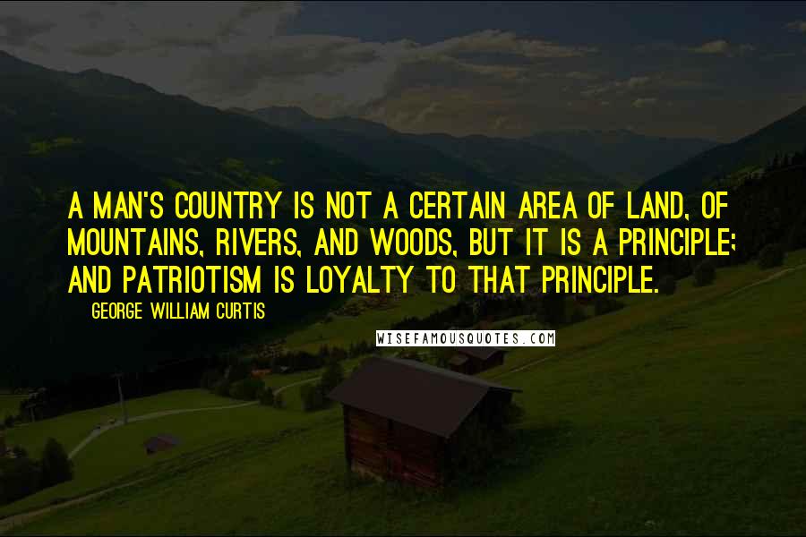 George William Curtis Quotes: A man's country is not a certain area of land, of mountains, rivers, and woods, but it is a principle; and patriotism is loyalty to that principle.