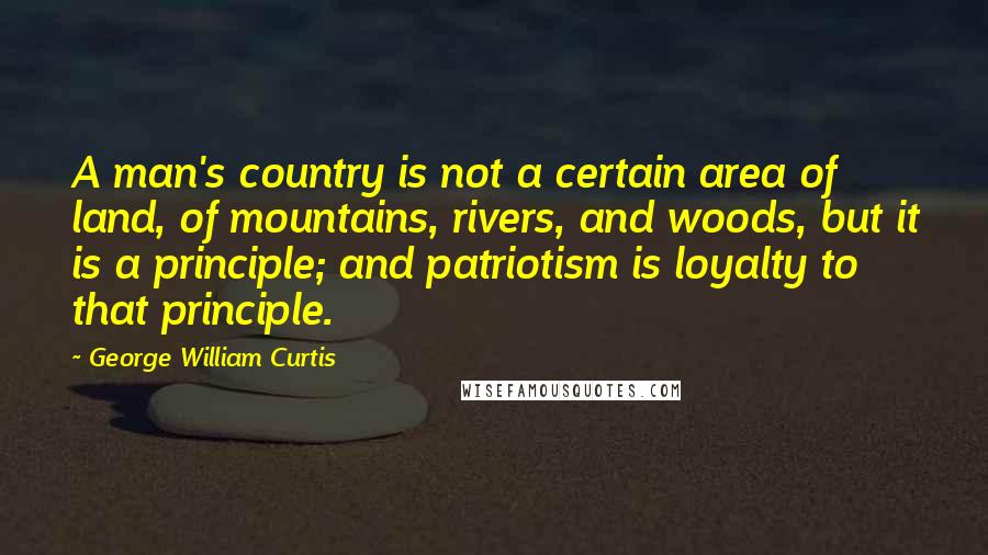 George William Curtis Quotes: A man's country is not a certain area of land, of mountains, rivers, and woods, but it is a principle; and patriotism is loyalty to that principle.