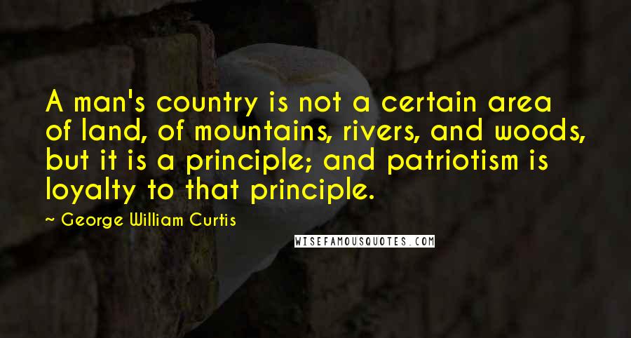 George William Curtis Quotes: A man's country is not a certain area of land, of mountains, rivers, and woods, but it is a principle; and patriotism is loyalty to that principle.