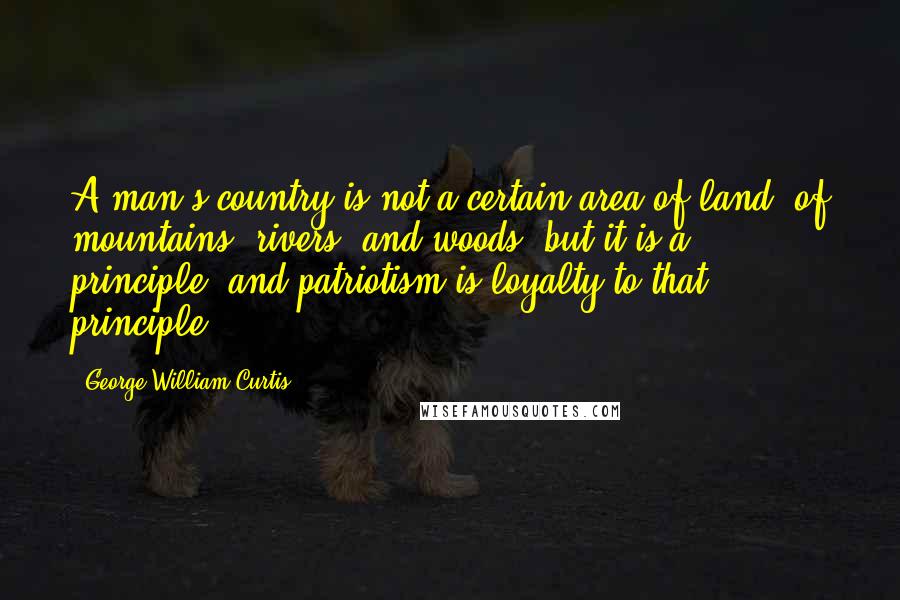 George William Curtis Quotes: A man's country is not a certain area of land, of mountains, rivers, and woods, but it is a principle; and patriotism is loyalty to that principle.