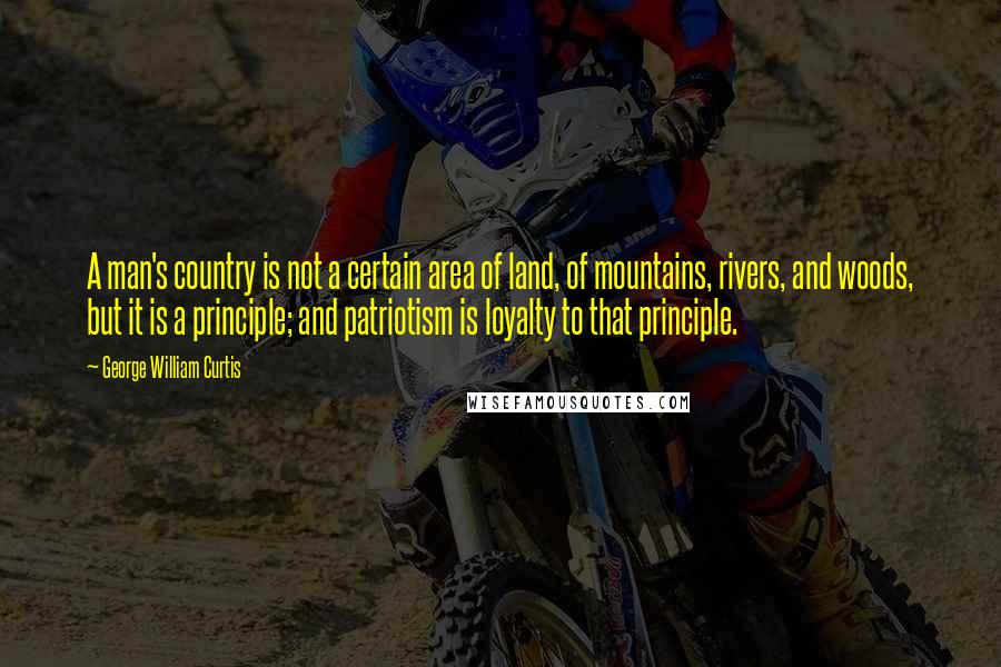 George William Curtis Quotes: A man's country is not a certain area of land, of mountains, rivers, and woods, but it is a principle; and patriotism is loyalty to that principle.