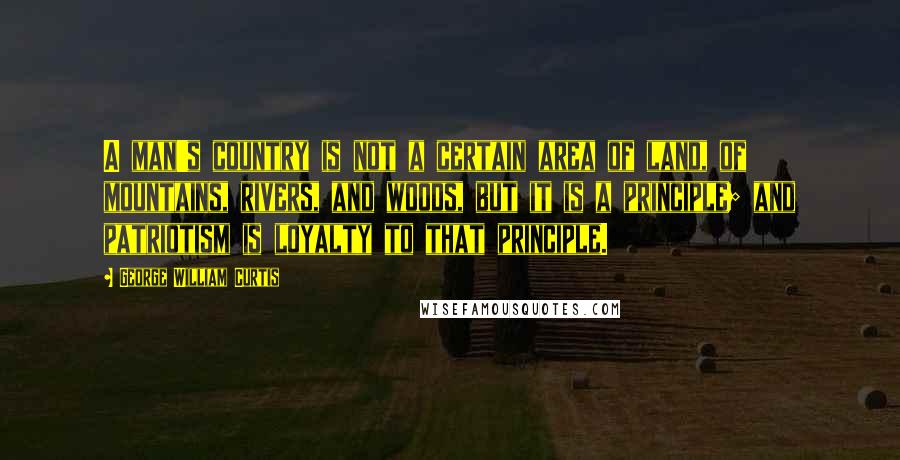 George William Curtis Quotes: A man's country is not a certain area of land, of mountains, rivers, and woods, but it is a principle; and patriotism is loyalty to that principle.