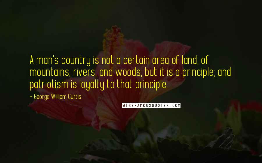 George William Curtis Quotes: A man's country is not a certain area of land, of mountains, rivers, and woods, but it is a principle; and patriotism is loyalty to that principle.