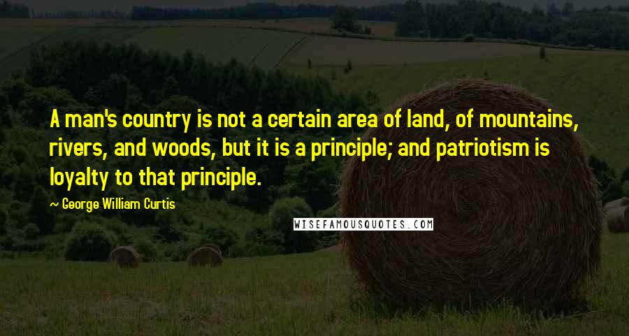 George William Curtis Quotes: A man's country is not a certain area of land, of mountains, rivers, and woods, but it is a principle; and patriotism is loyalty to that principle.