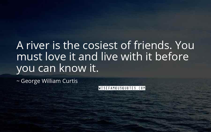 George William Curtis Quotes: A river is the cosiest of friends. You must love it and live with it before you can know it.
