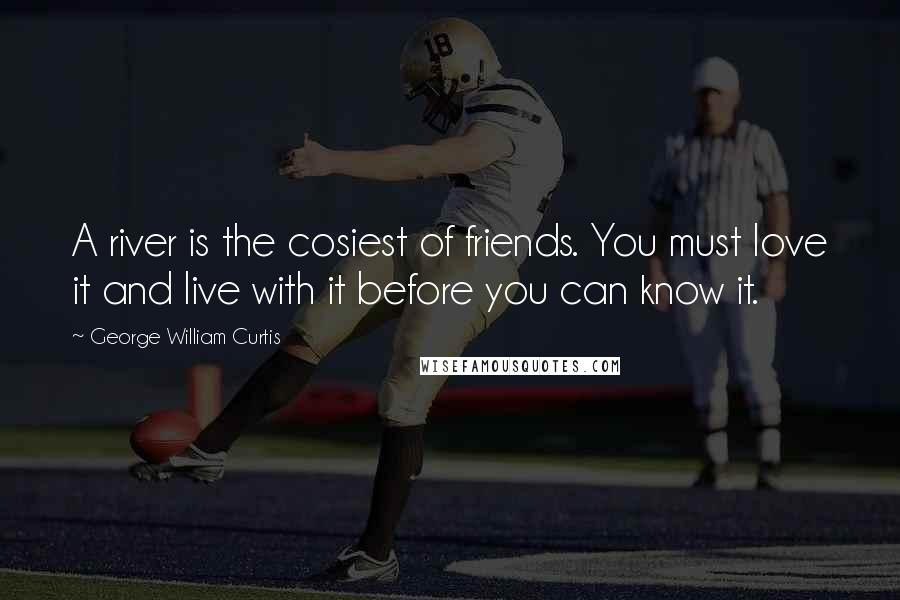 George William Curtis Quotes: A river is the cosiest of friends. You must love it and live with it before you can know it.