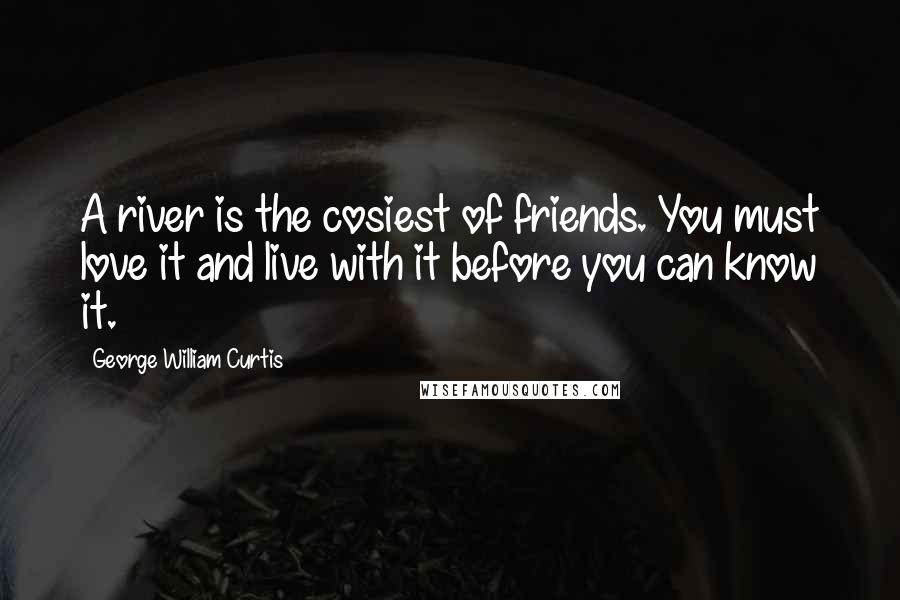 George William Curtis Quotes: A river is the cosiest of friends. You must love it and live with it before you can know it.