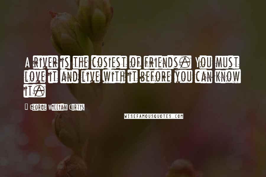 George William Curtis Quotes: A river is the cosiest of friends. You must love it and live with it before you can know it.