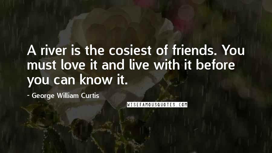 George William Curtis Quotes: A river is the cosiest of friends. You must love it and live with it before you can know it.