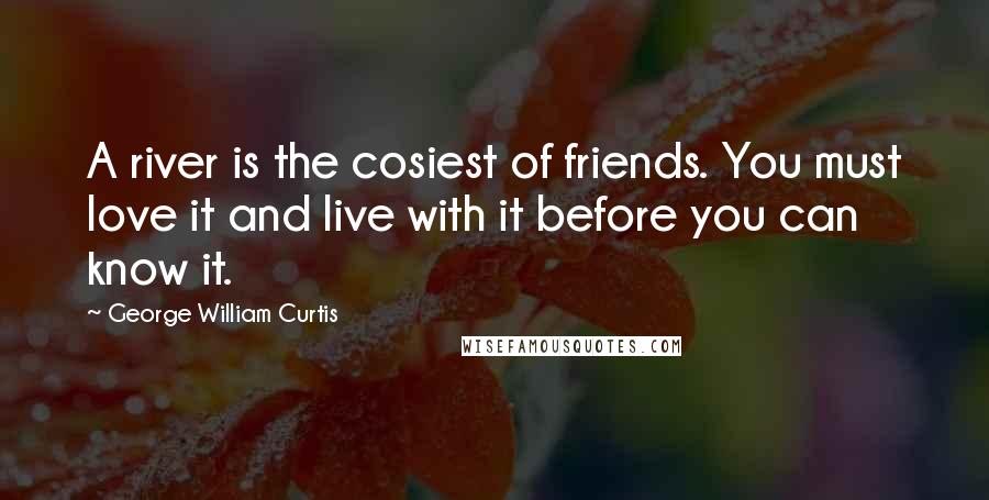 George William Curtis Quotes: A river is the cosiest of friends. You must love it and live with it before you can know it.