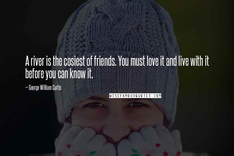 George William Curtis Quotes: A river is the cosiest of friends. You must love it and live with it before you can know it.