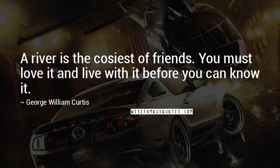 George William Curtis Quotes: A river is the cosiest of friends. You must love it and live with it before you can know it.