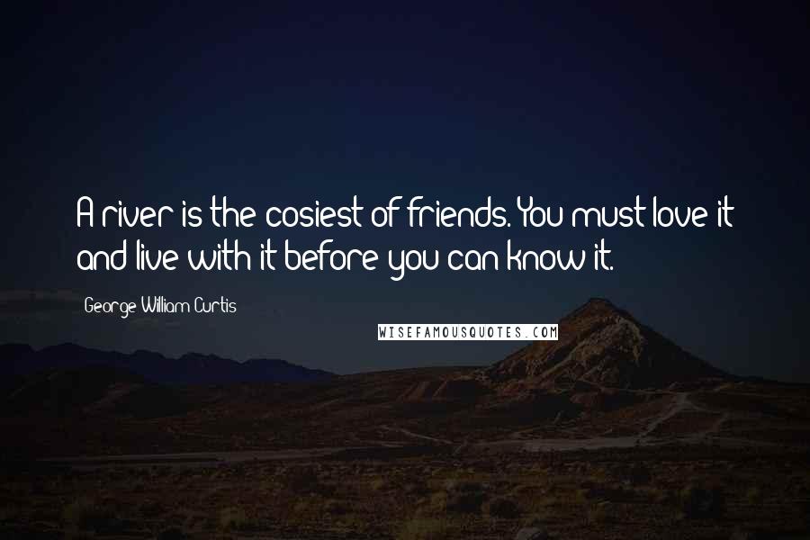 George William Curtis Quotes: A river is the cosiest of friends. You must love it and live with it before you can know it.