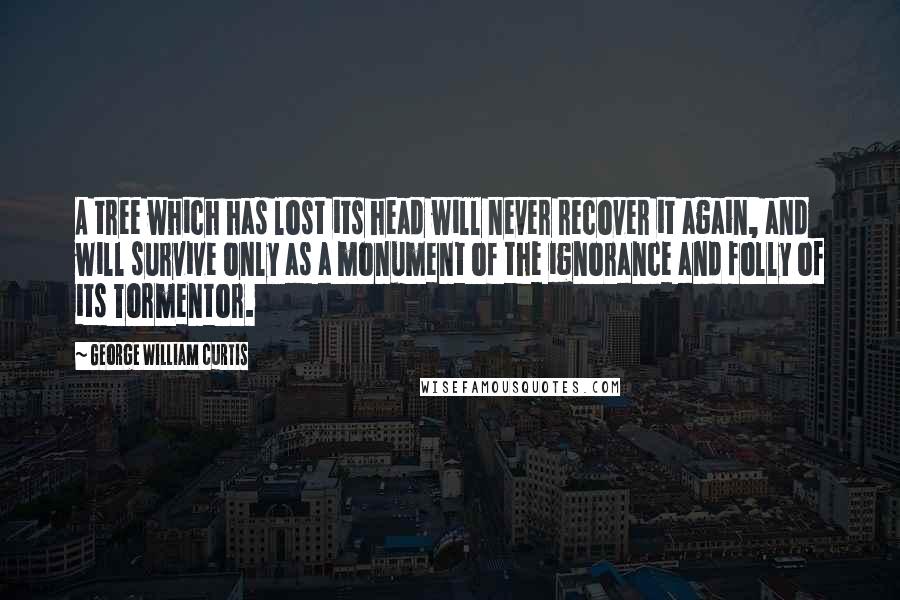 George William Curtis Quotes: A tree which has lost its head will never recover it again, and will survive only as a monument of the ignorance and folly of its Tormentor.