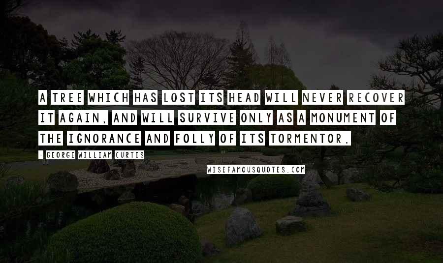 George William Curtis Quotes: A tree which has lost its head will never recover it again, and will survive only as a monument of the ignorance and folly of its Tormentor.