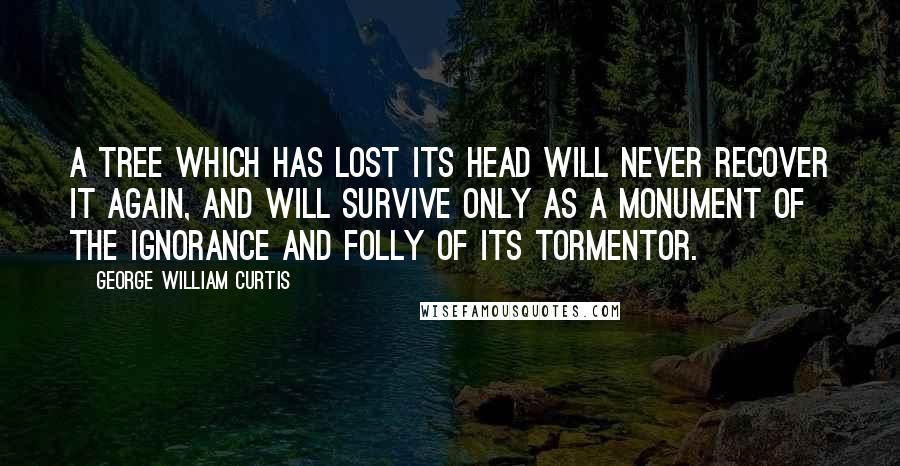George William Curtis Quotes: A tree which has lost its head will never recover it again, and will survive only as a monument of the ignorance and folly of its Tormentor.