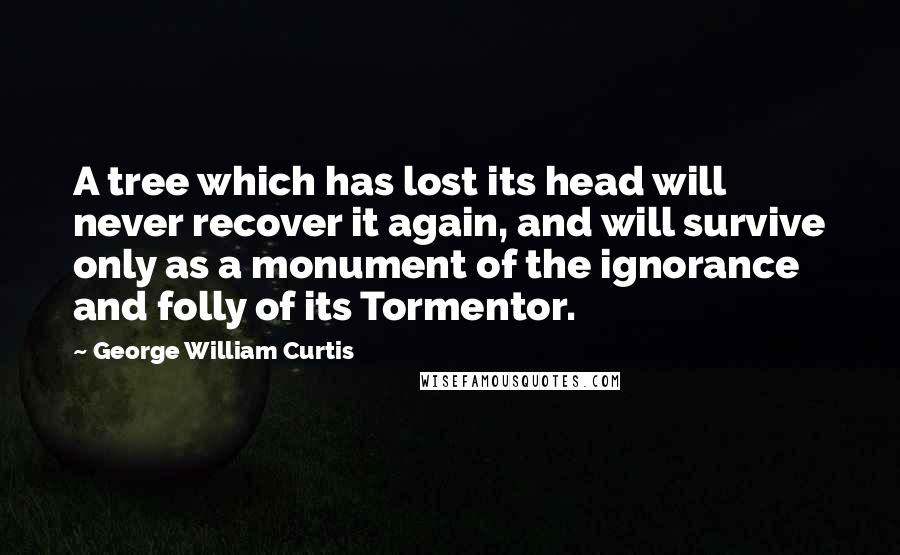 George William Curtis Quotes: A tree which has lost its head will never recover it again, and will survive only as a monument of the ignorance and folly of its Tormentor.