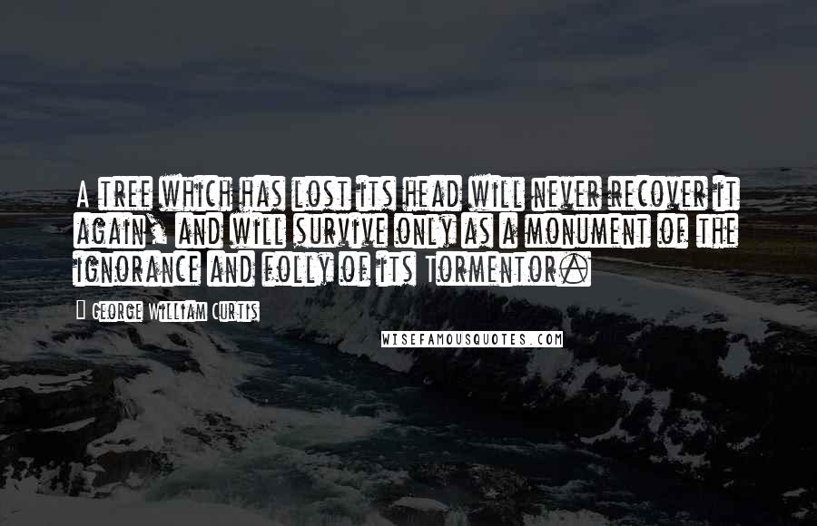George William Curtis Quotes: A tree which has lost its head will never recover it again, and will survive only as a monument of the ignorance and folly of its Tormentor.