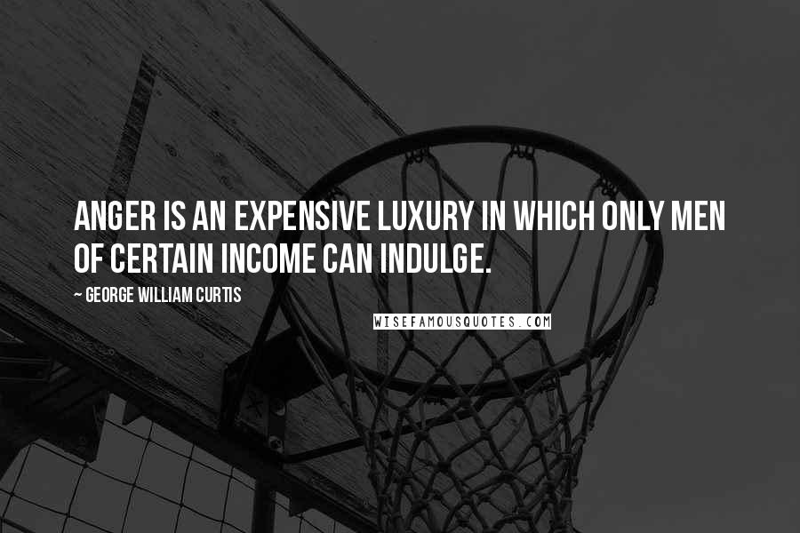George William Curtis Quotes: Anger is an expensive luxury in which only men of certain income can indulge.