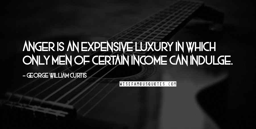 George William Curtis Quotes: Anger is an expensive luxury in which only men of certain income can indulge.