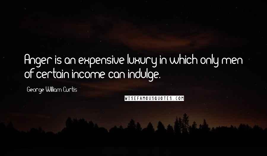 George William Curtis Quotes: Anger is an expensive luxury in which only men of certain income can indulge.