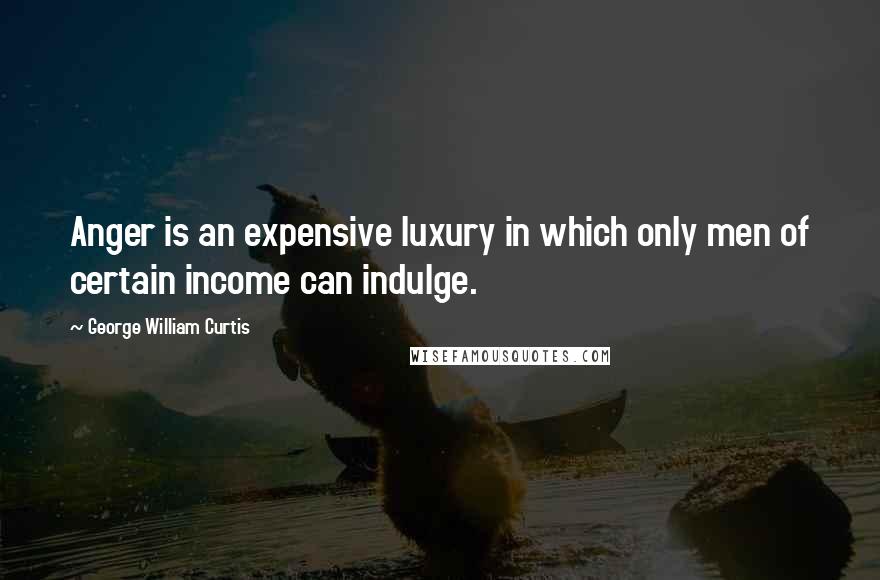 George William Curtis Quotes: Anger is an expensive luxury in which only men of certain income can indulge.