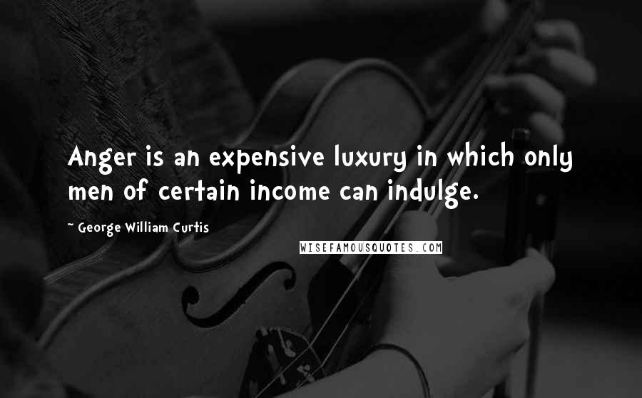 George William Curtis Quotes: Anger is an expensive luxury in which only men of certain income can indulge.