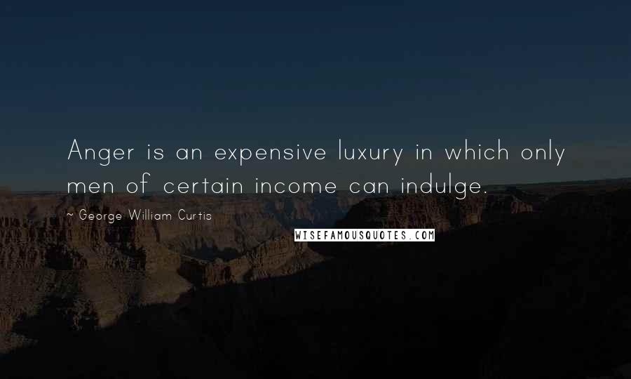 George William Curtis Quotes: Anger is an expensive luxury in which only men of certain income can indulge.