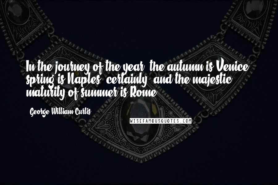 George William Curtis Quotes: In the journey of the year, the autumn is Venice, spring is Naples, certainly, and the majestic maturity of summer is Rome.