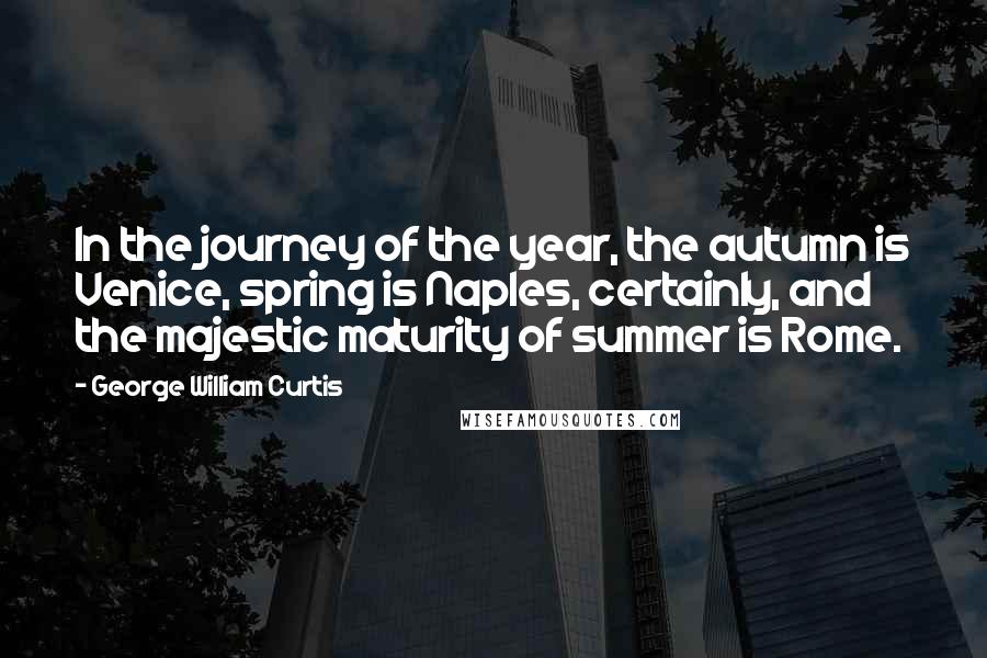 George William Curtis Quotes: In the journey of the year, the autumn is Venice, spring is Naples, certainly, and the majestic maturity of summer is Rome.