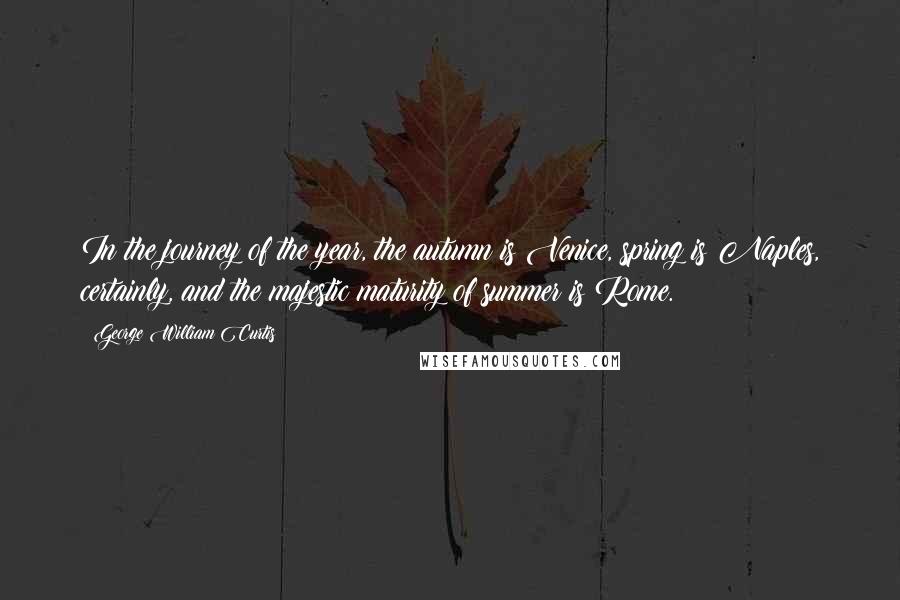 George William Curtis Quotes: In the journey of the year, the autumn is Venice, spring is Naples, certainly, and the majestic maturity of summer is Rome.