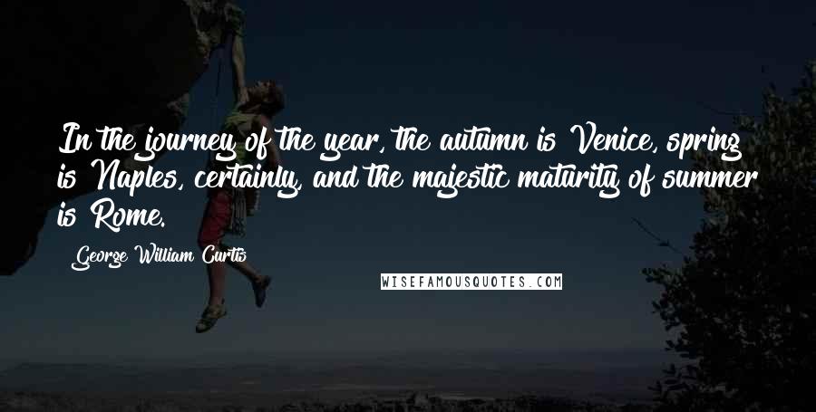 George William Curtis Quotes: In the journey of the year, the autumn is Venice, spring is Naples, certainly, and the majestic maturity of summer is Rome.