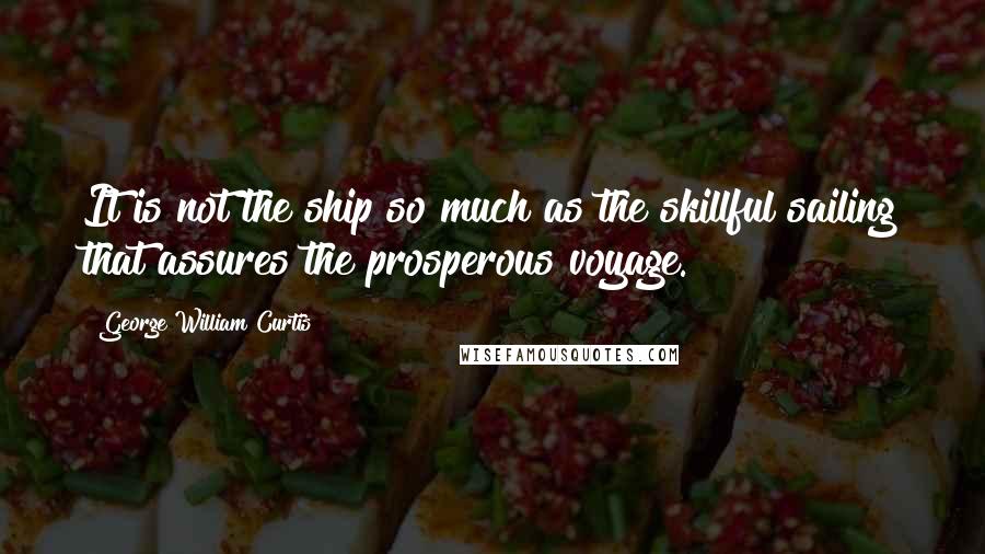 George William Curtis Quotes: It is not the ship so much as the skillful sailing that assures the prosperous voyage.