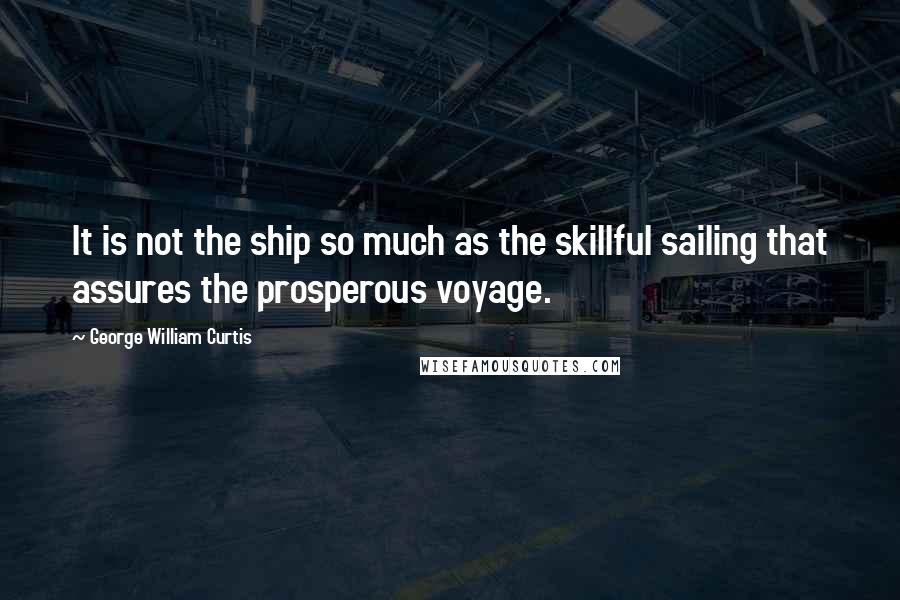 George William Curtis Quotes: It is not the ship so much as the skillful sailing that assures the prosperous voyage.