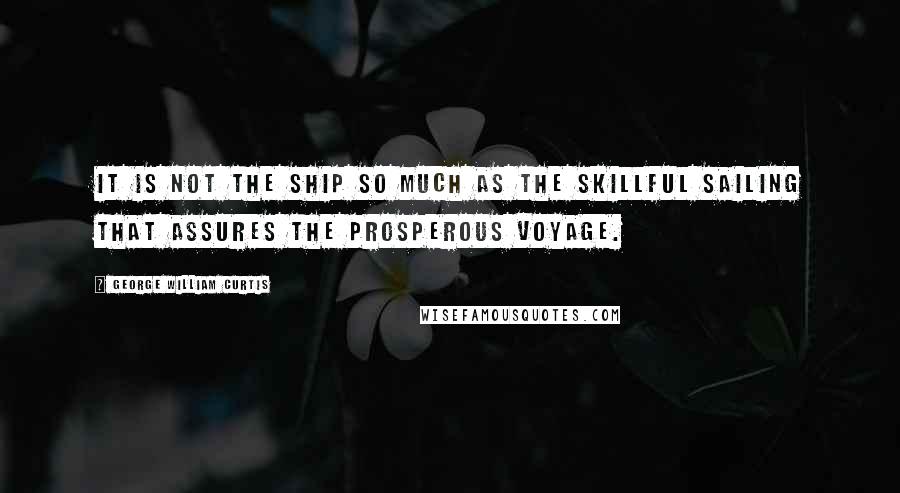 George William Curtis Quotes: It is not the ship so much as the skillful sailing that assures the prosperous voyage.