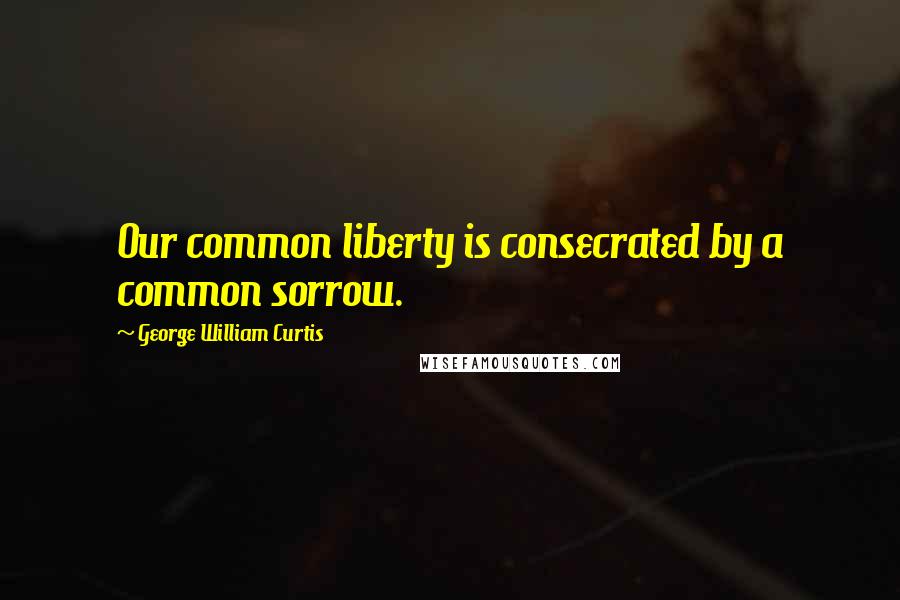 George William Curtis Quotes: Our common liberty is consecrated by a common sorrow.