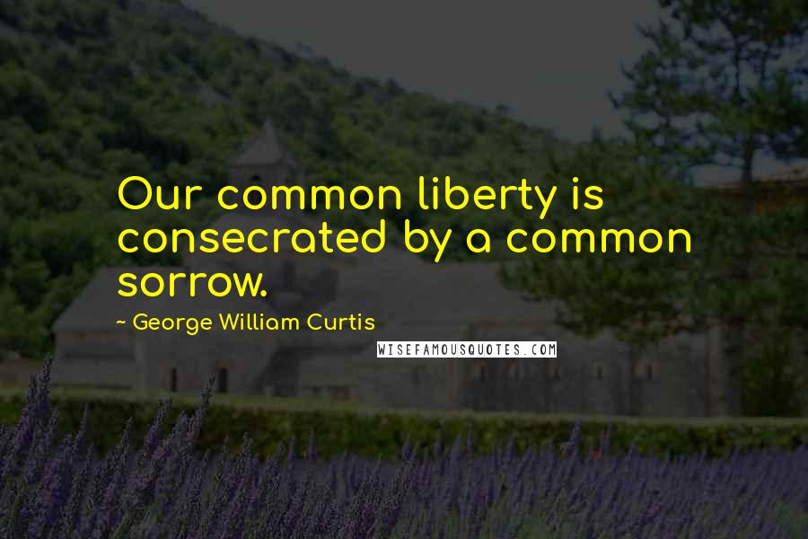 George William Curtis Quotes: Our common liberty is consecrated by a common sorrow.