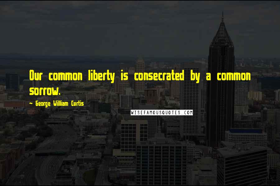 George William Curtis Quotes: Our common liberty is consecrated by a common sorrow.