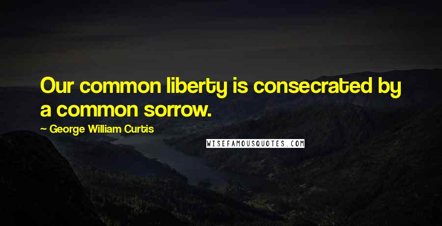 George William Curtis Quotes: Our common liberty is consecrated by a common sorrow.