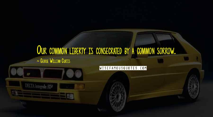 George William Curtis Quotes: Our common liberty is consecrated by a common sorrow.