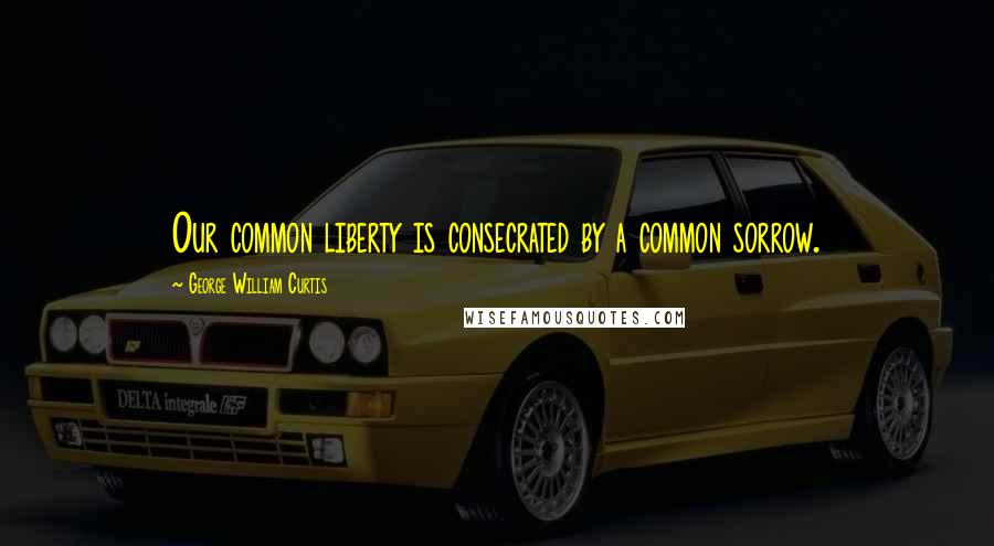 George William Curtis Quotes: Our common liberty is consecrated by a common sorrow.